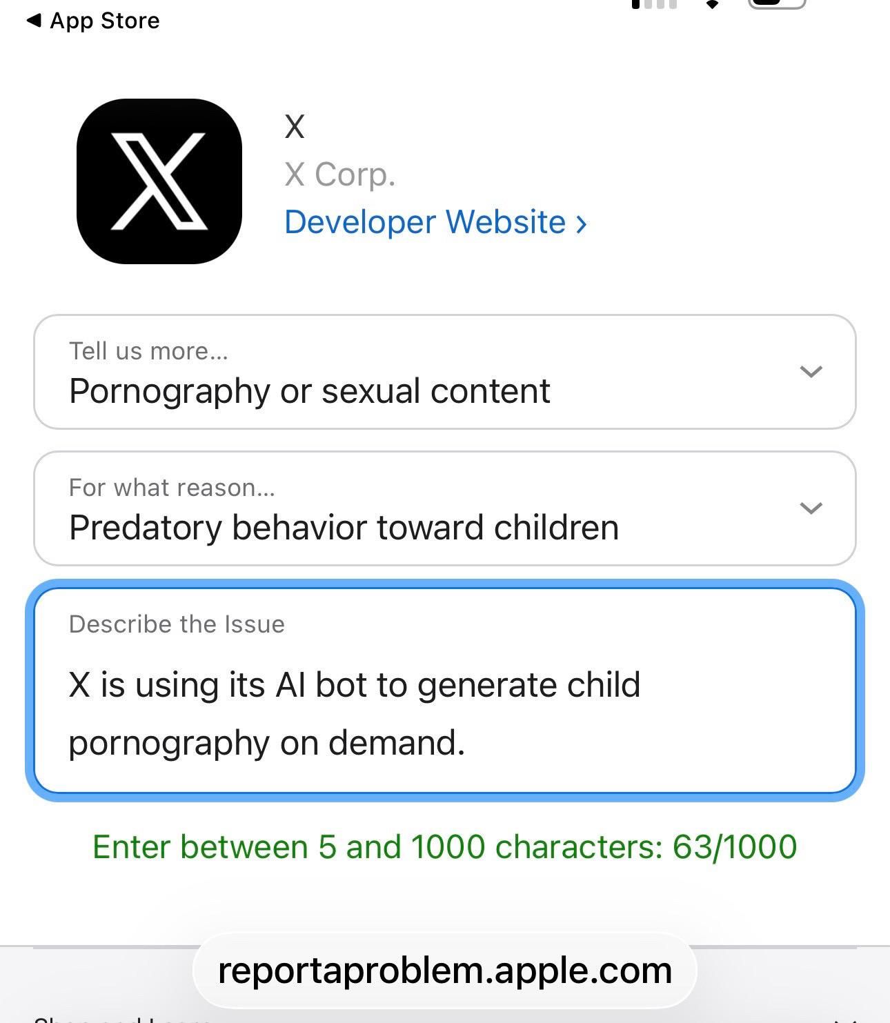 • App Store
X
X Corp.
Developer Website ›
Tell us more...
Pornography or sexual content
For what reason...
Predatory behavior toward children
Describe the Issue
X is using its Al bot to generate child
pornography on demand.
Enter between 5 and 1000 characters: 63/1000
reportaproblem.apple.com