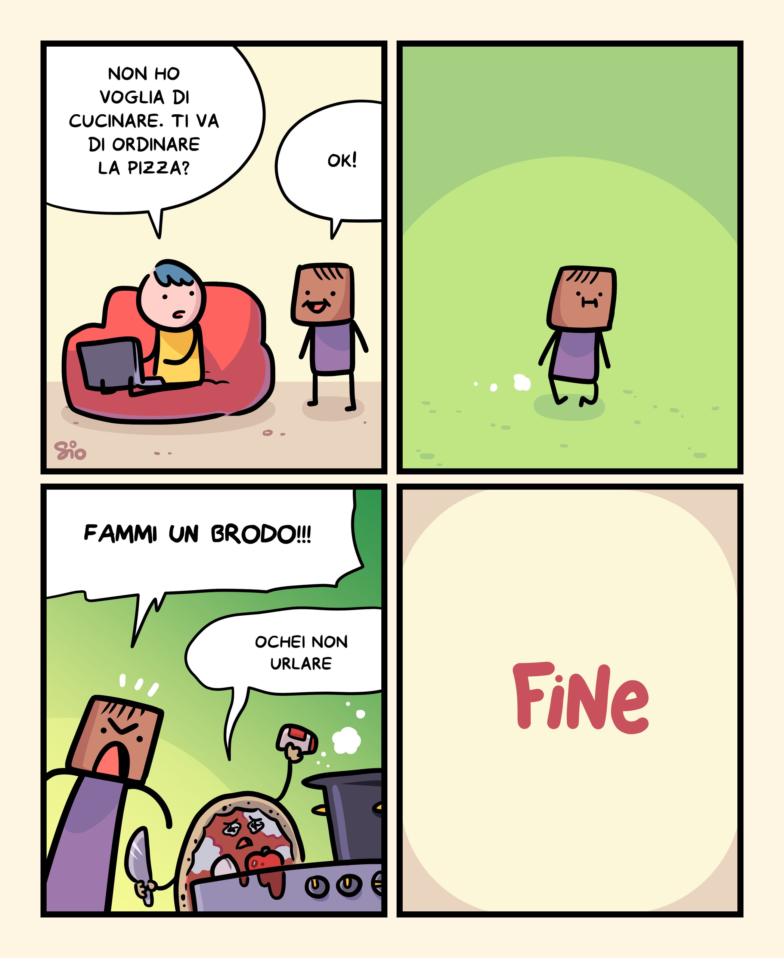 1
Un tizio seduto sul divano con il PC sulle gambe dice a un tizio accanto a lui: "Non ho voglia di cucinare. Ti va di ordinare la pizza?"
Il tizio risponde: "Ok!"
2
Il tizio cammina.
3
Il tizio arriva in cucina, e ordina a una pizza che sta cucinando: "Fammi un brodo!!!"
La pizza, mentre cucina: "Ochei non urlare"
4
FINE