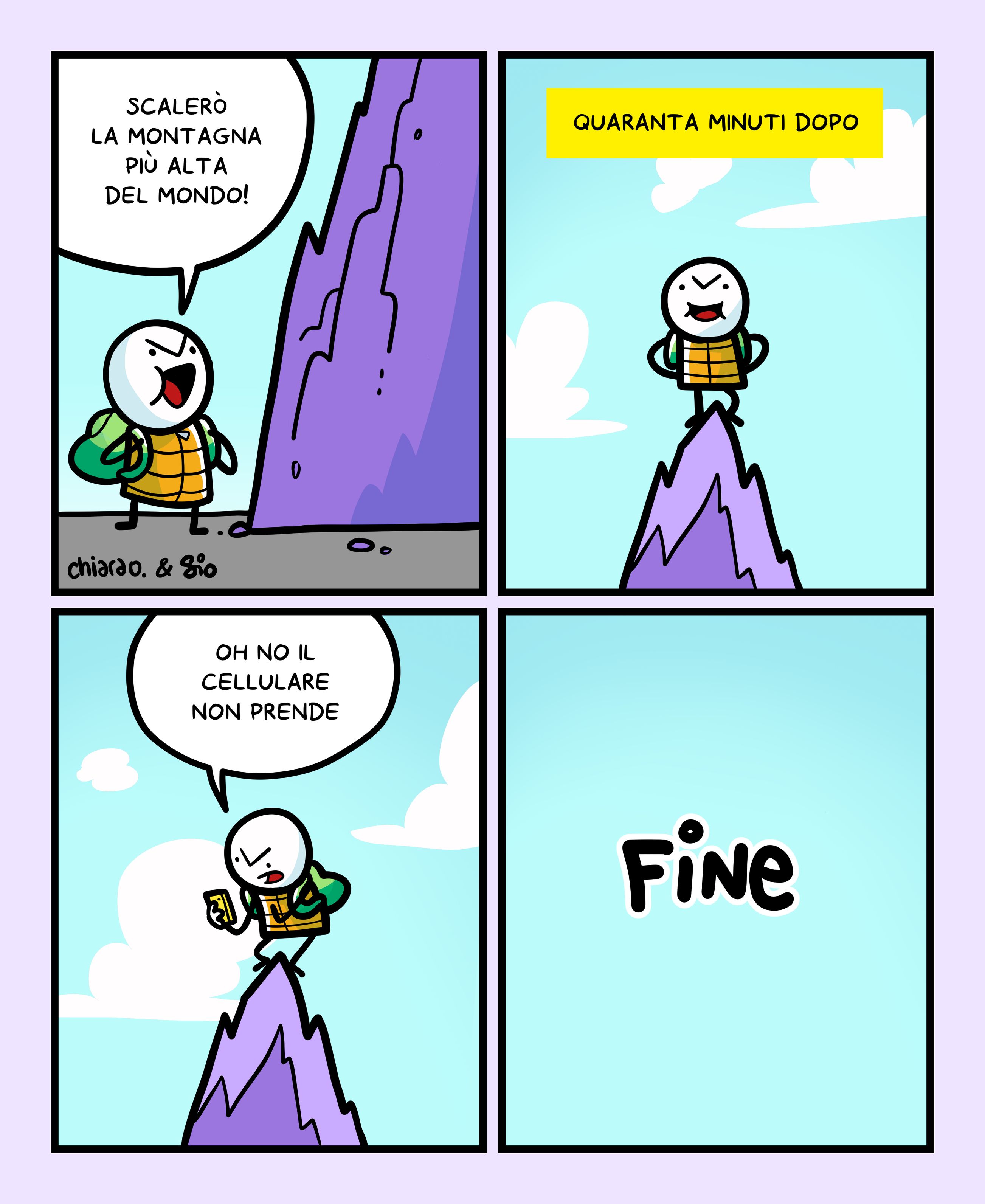 1
Un tizio sta per scalare una montagna e ne va orgoglioso. Dice: "Scalerò la montagna più alta del mondo!"
2
Titolo vignetta: Quaranta minuti dopo.
Il tizio è in cima alla montagna.
3
Il tizio prende il telefono e dice: "Oh no il cellulare non prende."
4
FINE