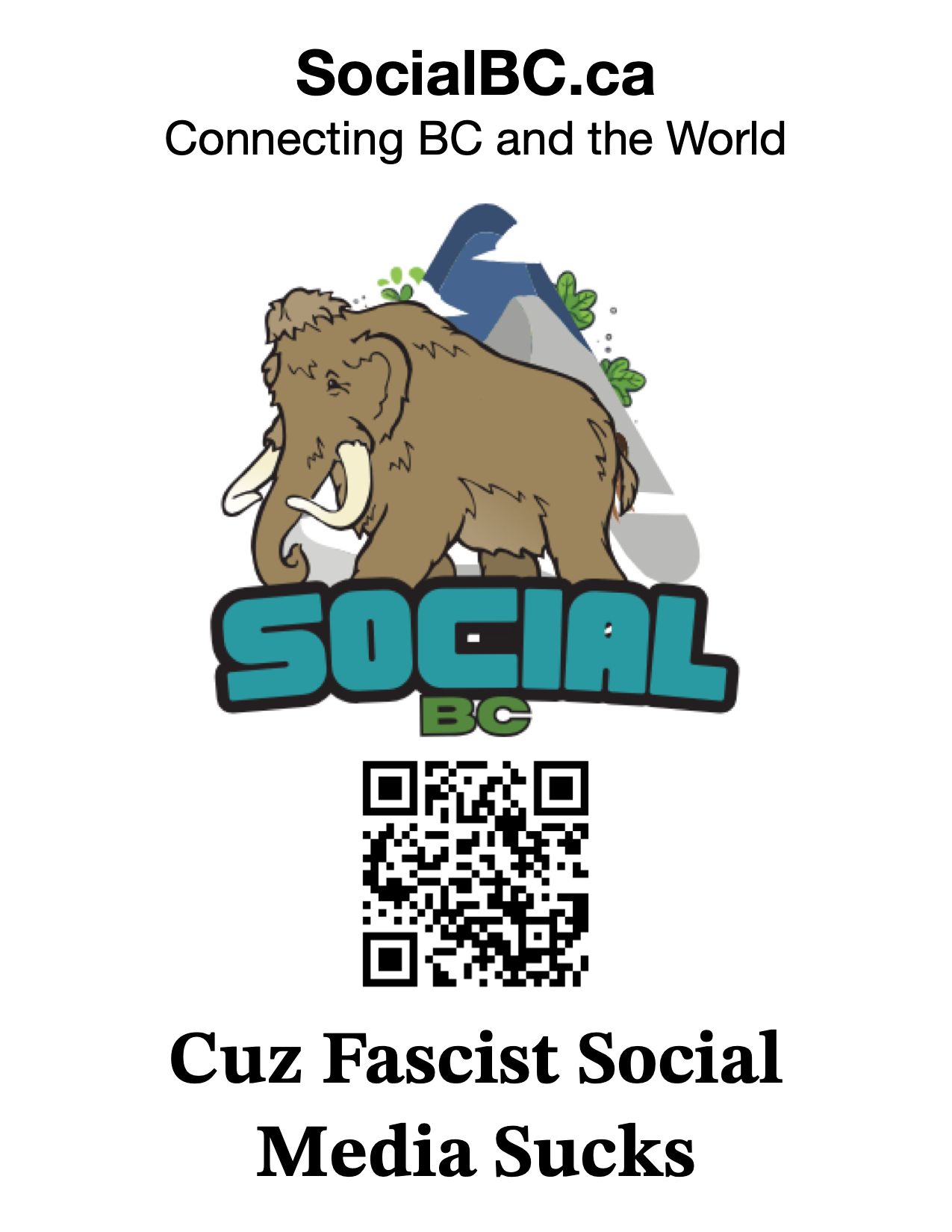 A standard 8.5x11 poster with the following content:
At the top it says
“SocialBC.ca”
“Connecting BC and the World”
Then it has the SocialBC Mammoth logo in Teal and green at centre.
Then there is a QR code
Underneath the QR code at the bottom of the page it says “Cuz Fascist Social Media Sucks”