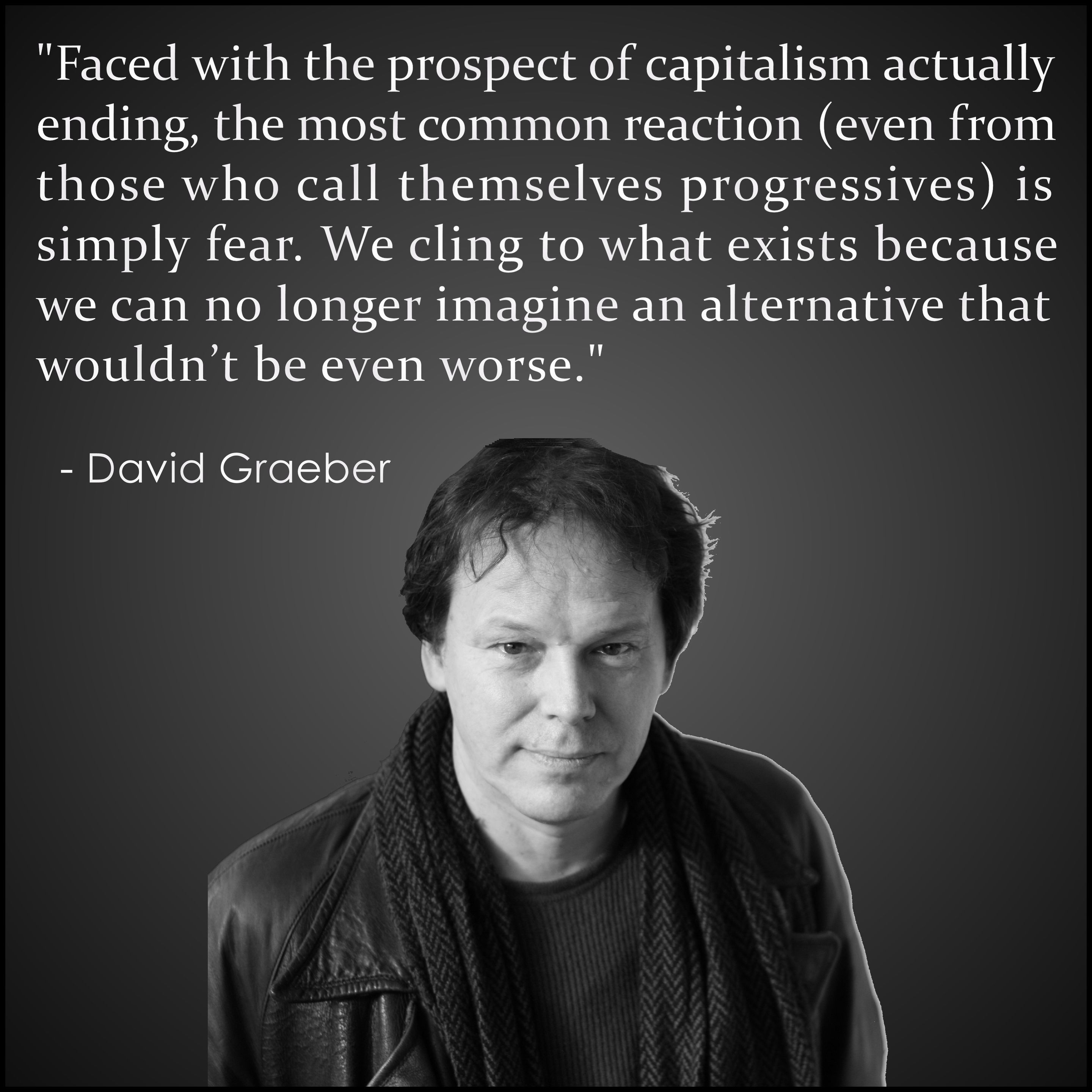 "Faced with the prospect of capitalism actually 
ending, the most common reaction (even from 
those who call themselves progressives) is 
simply fear. We cling to what exists because we 
can no longer imagine an alternative that wouldn’t be even worse."
.
  - David Graeber