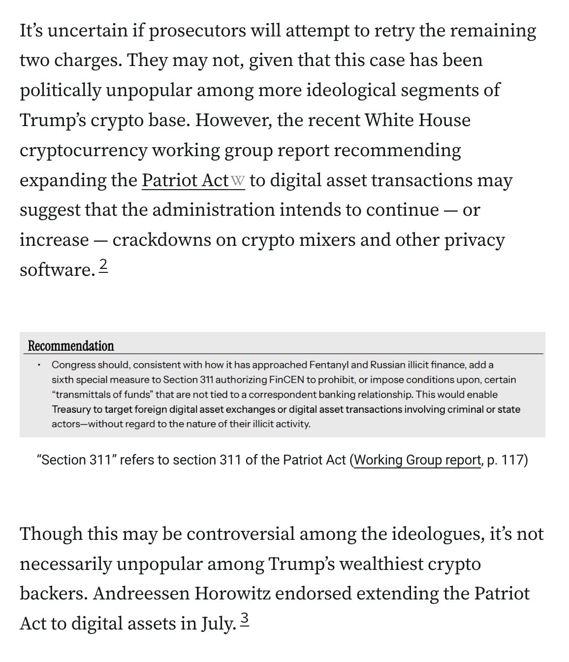 It’s uncertain if prosecutors will attempt to retry the remaining two charges. They may not, given that this case has been politically unpopular among more ideological segments of Trump’s crypto base. However, the recent White House cryptocurrency working group report recommending expanding the Patriot Act to digital asset transactions may suggest that the administration intends to continue — or increase — crackdowns on crypto mixers and other privacy software.2

Recommendation • Congress should, consistent with how it has approached Fentanyl and Russian illicit finance, add a sixth special measure to Section 311 authorizing FinCEN to prohibit, or impose conditions upon, certain “transmittals of funds” that are not tied to a correspondent banking relationship. This would enable Treasury to target foreign digital asset exchanges or digital asset transactions involving criminal or state actors—without regard to the nature of their illicit activity
“Section 311” refers to section 311 of the Patriot Act (Working Group report, p. 117)
Though this may be controversial among the ideologues, it’s not necessarily unpopular among Trump’s wealthiest crypto backers. Andreessen Horowitz endorsed extending the Patriot Act to digital assets in July.3