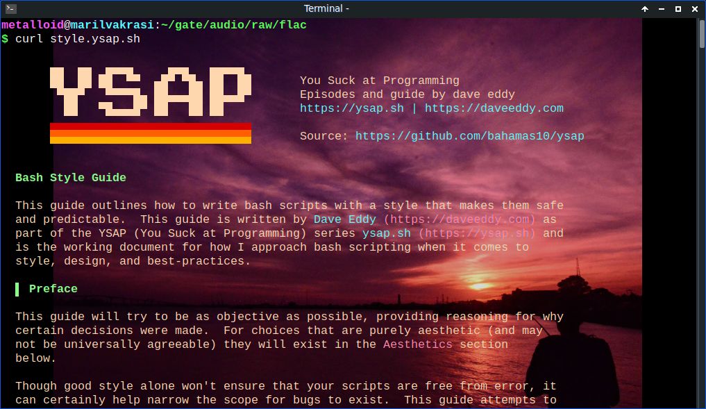 he image shows a terminal window with a vibrant sunset background. The terminal is running a command to fetch a Bash Style Guide script from a URL, specifically "curl style.ysap.sh." The title "YSAP" is prominently displayed in large, pixelated font at the top, with a subtitle "You Suck at Programming Episodes and guide by dave eddy" below it. The source is listed as "https://github.com/bahamas10/ysap." The main content of the image is a Bash Style Guide, outlining how to write safe and predictable bash scripts. The guide is authored by Dave Eddy and is part of the YSAP series. The guide's preface emphasizes objectivity and provides reasoning for certain decisions, noting that some choices are purely aesthetic. It mentions that good style can help narrow the scope for bugs but won't ensure scripts are free from error. The background features a silhouette of a person standing by a body of water during sunset, with a gradient sky transitioning from purple to orange.

Provided by @altbot, generated privately and locally using Ovis2-8B

🌱 Energy used: 0.220 Wh
