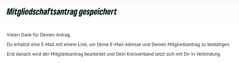 Text im Screenshot:

Mitgliedschaftsantrag gespeichert

Vielen Dank für Deinen Antrag.

Du erhältst eine E-Mail mit einem Link, um Deine E-Mail-Adresse und Deinen Mitgliedsantrag zu bestätigen.
Erst danach wird der Mitgliedsantrag bearbeitet und Dein Kreisverband setzt sich mit Dir in Verbindung.

