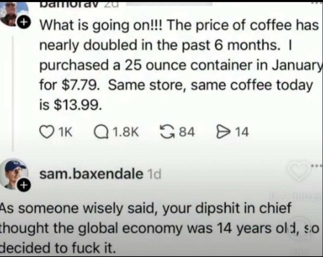 Social media post (name unclear): What is going on!!! The price of coffee has nearly doubled in the past 6 months. | purchased a 25 ounce container in January for $7.79. Same store, same coffee today is $13.99.


Reply from sam.baxendale:
As someone wisely said, your dipshit in chief thought the global economy was 14 years old, so decided to fuck it.