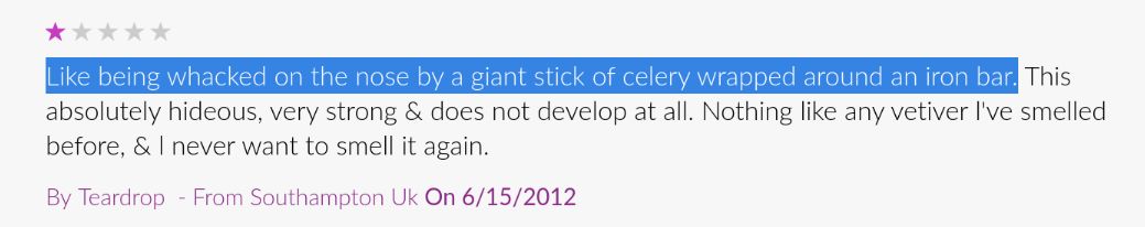 One-star review: Like being whacked on the nose by a giant stick of celery wrapped around an iron bar. This is absolutely hideous, very strong & does not develop at all. Nothing like any vetiver I've smelled before, & | never want to smell it again.

By Teardrop - From Southampton Uk On 6/15/2012

