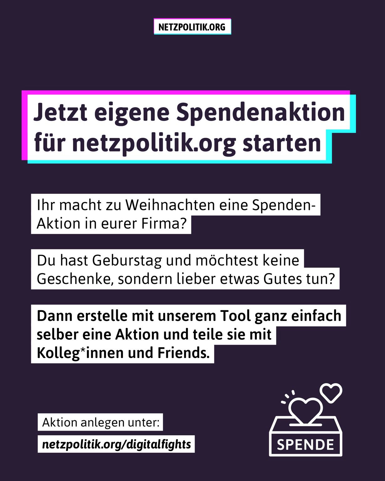 Jetzt eigene Spendenaktion für netzpolitik.org starten Ihr macht zu Weihnachten eine Spenden-Aktion in eurer Firma? Du hast Geburstag und möchtest keine Geschenke, sondern lieber etwas Gutes tun? Dann erstelle mit unserem Tool ganz einfach selber eine Aktion und teile sie mit Kolleg*innen und Friends. Aktion anlegen unter: netzpolitik.org/digitalfights