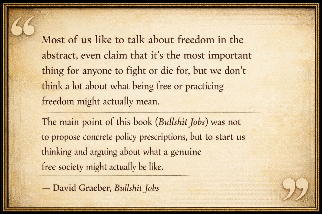 "Most of us like to talk about freedom in the 
abstract, even claim that it's the most important
thing for anyone to fight or die for, but we don't 
think a lot about what being free or practicing 
freedom might actually mean. The main point of
this book (Bullshit Jobs) was not to propose 
concrete policy prescriptions, but to start us 
thinking and arguing about what a genuine 
free society might actually be like."