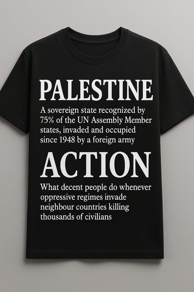 Photo of a black t-shirt with white text

[large letters]  Palestine
[smaller letters] A sovereign state recognized by
75% of the UN Assembly Member
states, invaded and occupied
since 1948 by a foreign army

[large letters] Action
[smaller letters] What decent people do whenever
oppressive regimes invade
neighbour countries killing
thousands of civilians
