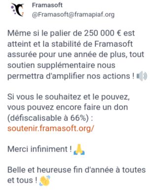 Anche se abbiamo raggiunto l'obiettivo dei 250.000 € e garantito la stabilità di Framasoft per un altro anno, ogni ulteriore sostegno ci consentirà di ampliare le nostre azioni! 🔊

Se lo desiderate e potete, è ancora possibile fare una donazione (detraibile al 66% -solo in Francia): https://soutenir.framasoft.org/

Grazie mille! 🙏

Auguriamo a tutti una fine anno felice e serena!👋