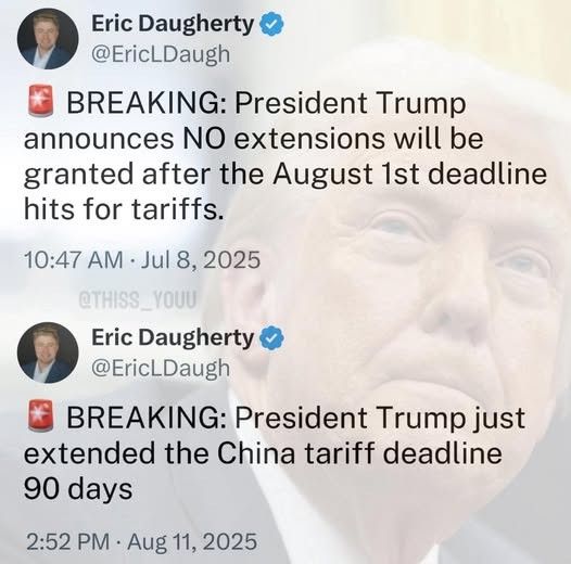 
Eric Daugherty✔ @EricLDaugh
BREAKING: President Trump announces NO extensions will be granted after the August 1st deadline hits for tariffs.
10:47 AM Jul 8, 2025
@THISS YOUU
Eric Daugherty @EricLDaugh
BREAKING: President Trump just extended the China tariff deadline
90 days
.
2:52 PM Aug 11, 2025