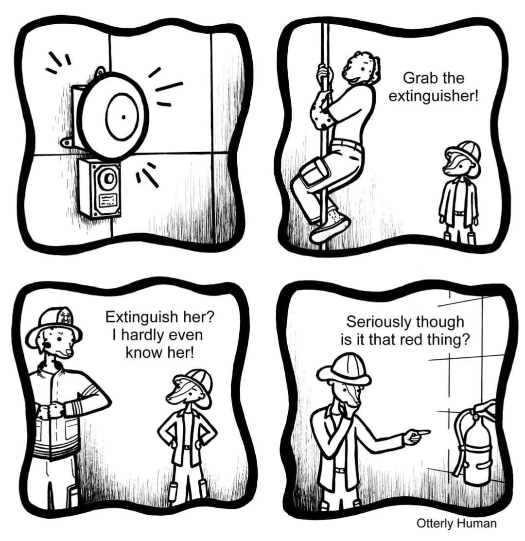 [First day at work as a fireman]
Other Fireman: Grab the extinguisher!
Me: Extinguish her? I hardly even know her!
Me: Seriously though is that the red thing?