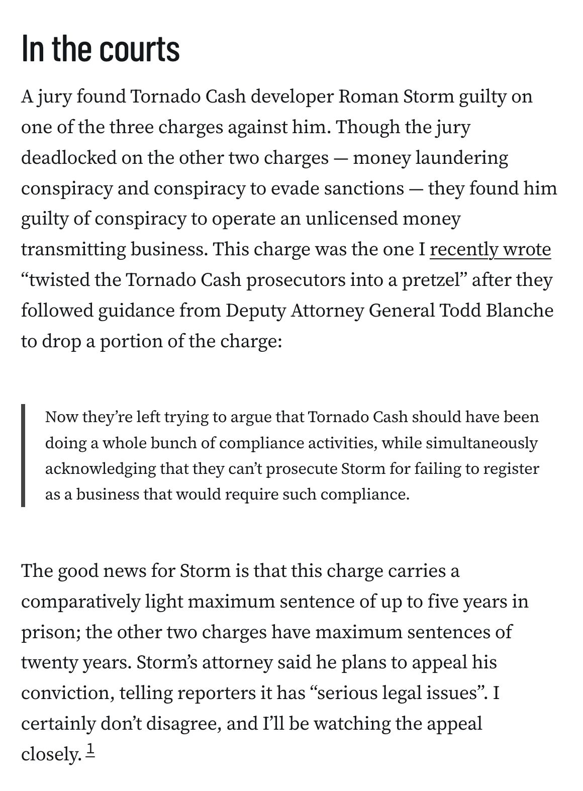 In the courts
A jury found Tornado Cash developer Roman Storm guilty on one of the three charges against him. Though the jury deadlocked on the other two charges — money laundering conspiracy and conspiracy to evade sanctions — they found him guilty of conspiracy to operate an unlicensed money transmitting business. This charge was the one I recently wrote “twisted the Tornado Cash prosecutors into a pretzel” after they followed guidance from Deputy Attorney General Todd Blanche to drop a portion of the charge:

Now they’re left trying to argue that Tornado Cash should have been doing a whole bunch of compliance activities, while simultaneously acknowledging that they can’t prosecute Storm for failing to register as a business that would require such compliance.
The good news for Storm is that this charge carries a comparatively light maximum sentence of up to five years in prison; the other two charges have maximum sentences of twenty years. Storm’s attorney said he plans to appeal his conviction, telling reporters it has “serious legal issues”. I certainly don’t disagree, and I’ll be watching the appeal closely.1
