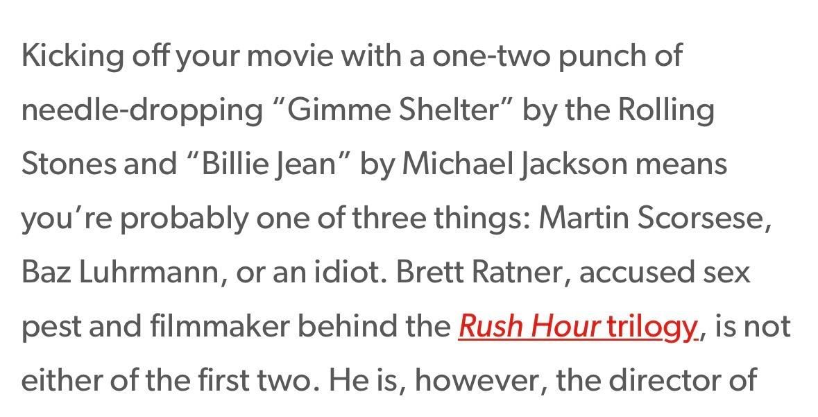 Kicking off your movie with a one-two punch of
needle-dropping "Gimme Shelter" by the Rolling
Stones and "Billie Jean" by Michael Jackson means
you're probably one of three things: Martin Scorsese,
Baz Luhrmann, or an idiot. Brett Ratner, accused sex
pest and filmmaker behind the Rush Hour trilogy, is not
either of the first two. He is, however, the director of