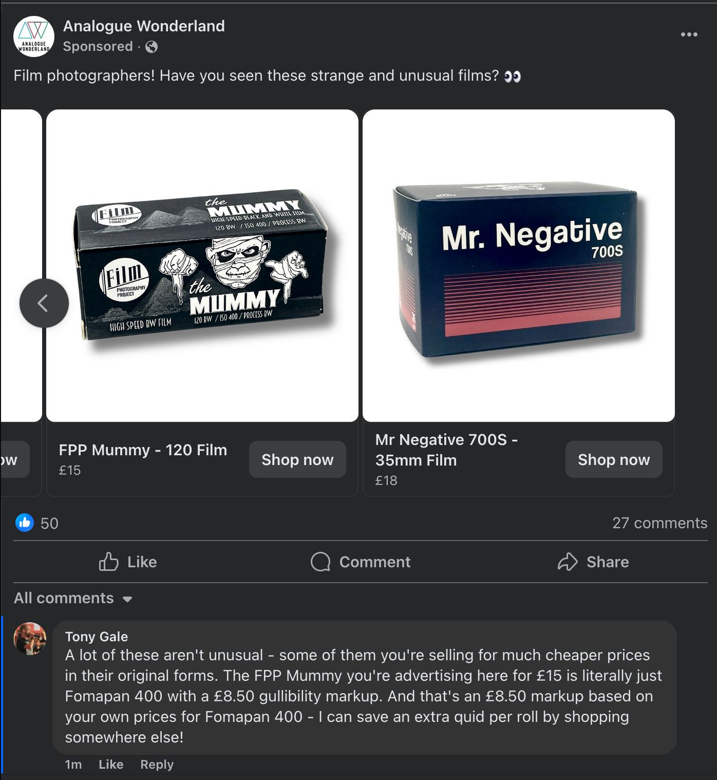 A screenshot of an advert - sorry, "sponsored post" - on Facebook for Analogue Wonderland. They're asking if people have seen these "Strange and unusual" films. My comment? "A lot of these aren't unusual - some of them you're selling for much cheaper prices in their original forms. The FPP Mummy you're advertising here for £15 is literally just Fomapan 400 with a £8.50 gullibility markup. And that's an £8.50 markup based on your own prices for Fomapan 400 - I can save an extra quid per roll by shopping somewhere else!" I wonder how long that stays up before someone at Analogue Wonderland deletes it.