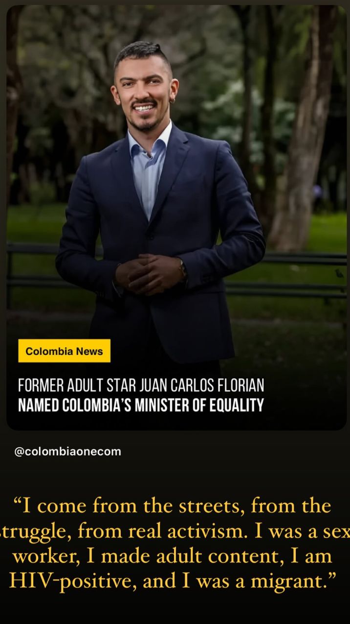 
FORMER ADULT STAR JUAN CARLOS FLORIAN
NAMED COLOMBIA'S MINISTER OF EQUALITY
@colombiaonecom
“I come from the streets, from the
struggle, from real activism. I was a sex
worker, I made adult content, I am
HIV-positive, and I was a migrant.”
