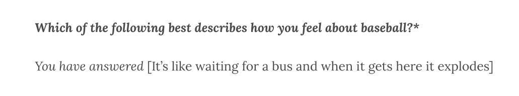 Which of the following best describes how you feel about baseball?*

You have answered [It’s like waiting for a bus and when it gets here it explodes]