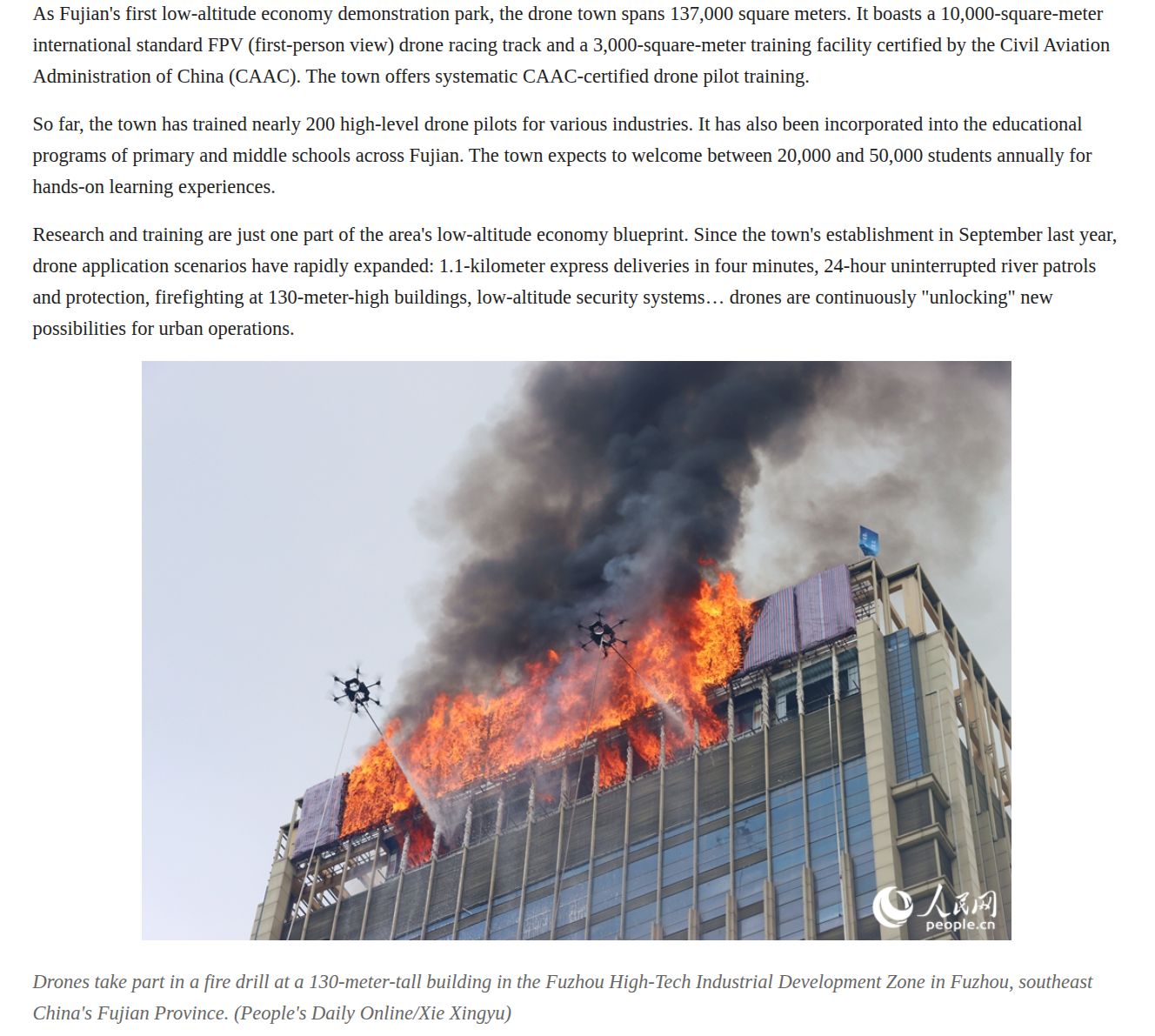 As Fujian's first low-altitude economy demonstration park, the drone town spans 137,000 square meters. It boasts a 10,000-square-meter
international standard FPV (first-person view) drone racing track and a 3,000-square-meter training facility certified by the Civil Aviation
Administration of China (CAAC). The town offers systematic CAAC-certified drone pilot training.
So far, the town has trained nearly 200 high-level drone pilots for various industries. It has also been incorporated into the educational
programs of primary and middle schools across Fujian. The town expects to welcome between 20,000 and 50,000 students annually for
hands-on learning experiences.
Research and training are just one part of the area's low-altitude economy blueprint. Since the town's establishment in September last year,
drone application scenarios have rapidly expanded: 1.1-kilometer express deliveries in four minutes, 24-hour uninterrupted river patrols
and protection, firefighting at 130-meter-high buildings, low-altitude security systems... drones are continuously "unlocking" new
possibilities for urban operations.

Drones take part in a fire drill at a 130-meter-tall building in the Fuzhou High-Tech Industrial Development Zone in Fuzhou, southeast
China's Fujian Province. (People’s Daily Online/Xie Xingyu)
