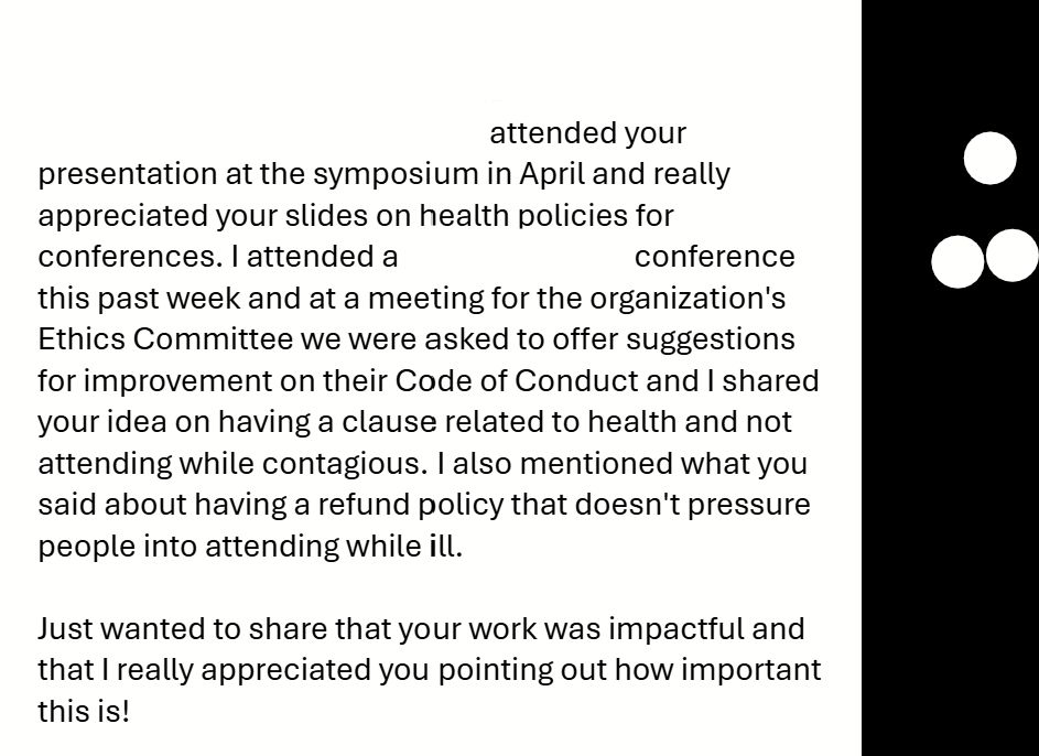 I attended your presentation at the symposium in April and really appreciated your slides on health policies for conferences. I attended a [blank] conference this past week and at a meeting for the organization's Ethics Committee we were asked to offer suggestions for improvement on their Code of Conduct and I shared your idea on having a clause related to health and not attending while contagious. I also mentioned what you said about having a refund policy that doesn't pressure people into attending while ill. 

Just wanted to share that your work was impactful and that I really appreciated you pointing out how important this is!
