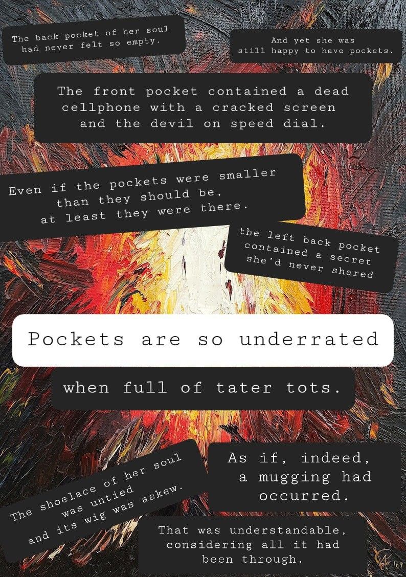 Collaborative poetry collage by @courtcan@mastodon.social 

The back pocket of her soul
had never felt so empty.
And yet she was
still happy to have pockets
The front pocket contained a dead
cellphone with a cracked screen
and the devil on speed dial
Even if the pockets were smaller
than they should be,
at least they were there.
the left back pocket
contained a secret
she'd never shared
Pockets
are
8
underrated
when
full
of
tater
tots
The shoelace of her soul
was untied
and its wig was askew
As if, indeed
a mugging had
occurred.
That was understandable
considering all it had
been through

https://www.etsy.com/listing/1577183453/redemption?click_key=04cddc5bd477e37f899600317281c88f1a9aeaeb%3A1577183453&click_sum=a503371a&ref=shop_home_active_23