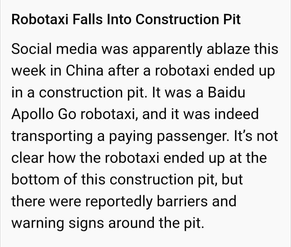 Robotaxi Falls Into Construction Pit

Social media was apparently ablaze this week in China after a robotaxi ended up in a construction pit. It was a Baidu Apollo Go robotaxi, and it was indeed transporting a paying passenger. It’s not clear how the robotaxi ended up at the bottom of this construction pit, but there were reportedly barriers and warning signs around the pit.