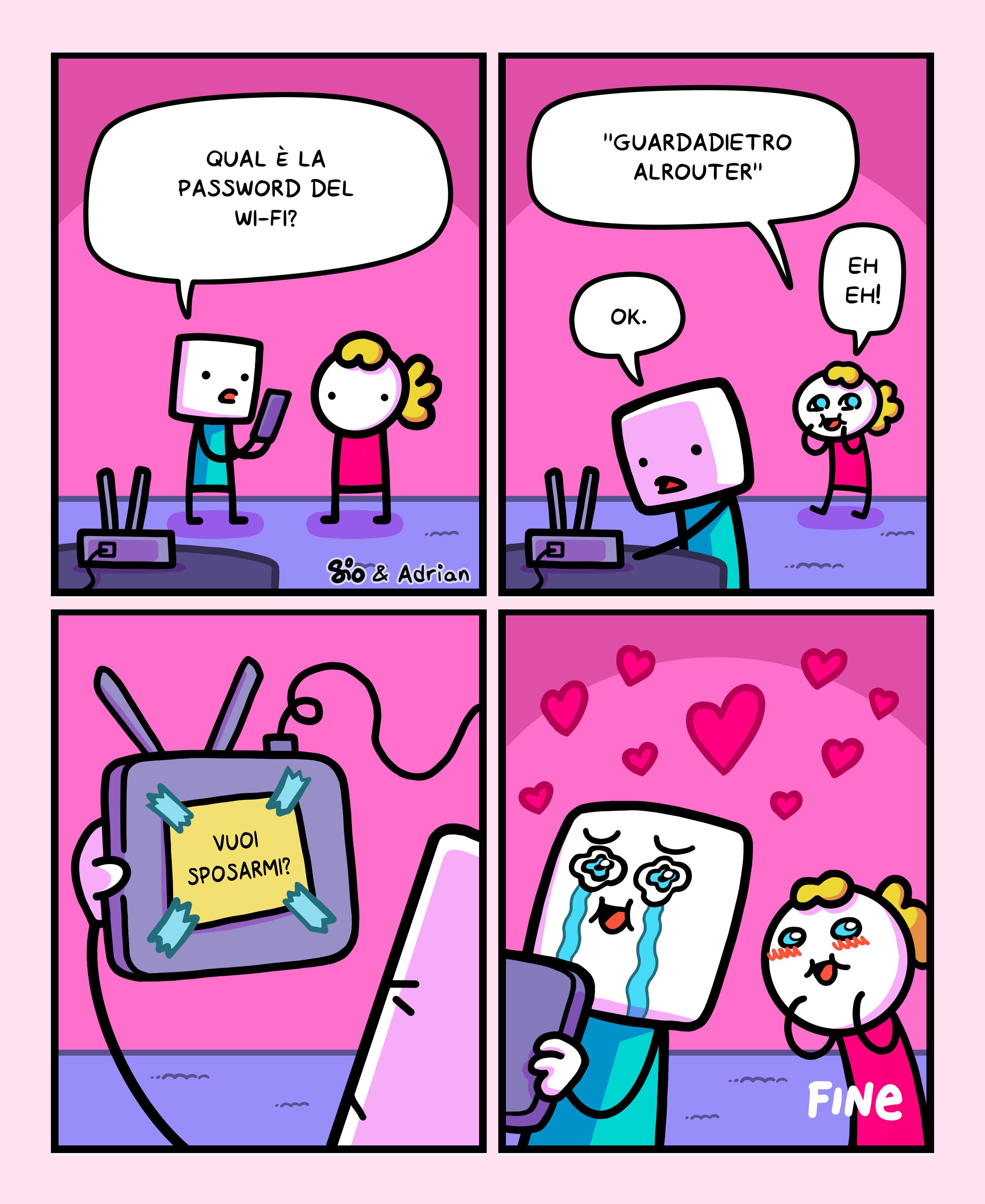 1
Un tizio chiede a una tizia: “Qual è la password del wi-fi?”
2
La tizia risponde: “”Guardadietroalrouter” eh eh!”
Il tizio dice: “Ok.” e si avvia verso il router.
3
Dietro al router c’è un bigliettino con su scritto: “Vuoi sposarmi?”
4
Il tizio abbraccia commosso il router.
La tizia ha le guancine tutte rosse.
FINE