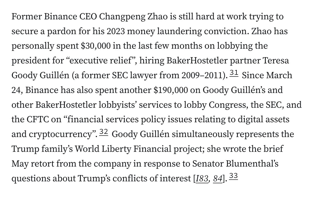 Former Binance CEO Changpeng Zhao is still hard at work trying to secure a pardon for his 2023 money laundering conviction. Zhao has personally spent $30,000 in the last few months on lobbying the president for “executive relief”, hiring BakerHostetler partner Teresa Goody Guillén (a former SEC lawyer from 2009–2011).31 Since March 24, Binance has also spent another $190,000 on Goody Guillén’s and other BakerHostetler lobbyists’ services to lobby Congress, the SEC, and the CFTC on “financial services policy issues relating to digital assets and cryptocurrency”.32 Goody Guillén simultaneously represents the Trump family’s World Liberty Financial project; she wrote the brief May retort from the company in response to Senator Blumenthal’s questions about Trump’s conflicts of interest [I83, 84].33