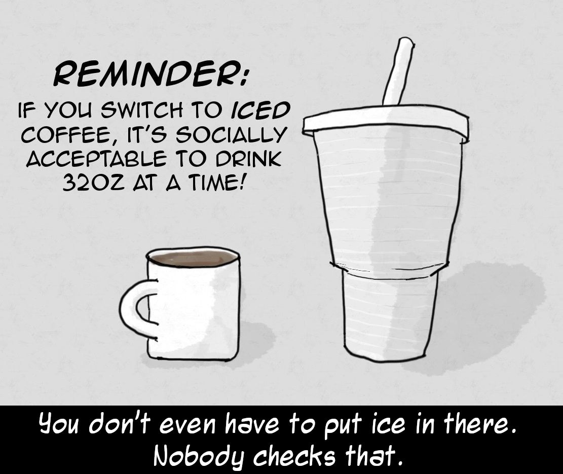 Reminder : If you switch to ICED coffee, it's socially acceptable to drink 32oz at a time!

(Cartoon showing a normal coffee mug dwarfed by a take-away cold beverage cup.)

You don't even have to put ice in there. Nobody checks that.