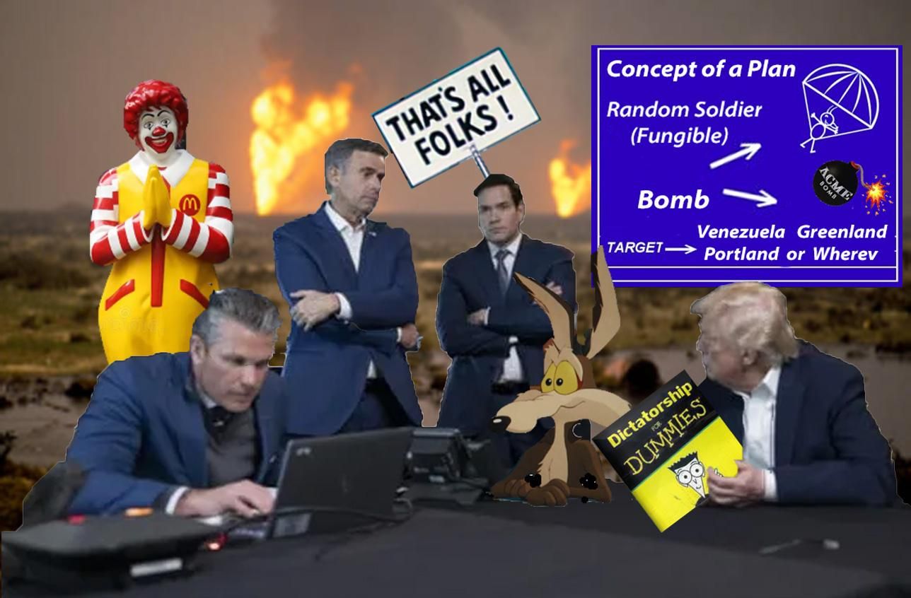 Elaborate multi layer photoshop of the clowns in charge of our government. It is the scene from the Circus tent war room (literally looked like a tent with curtains in the background) set against a desert war zone fires blazing. the clowns are seen around a table, hegseth sits at a laptop presumably trying to locate Venezuela on a map. Rubio and henchman #5 stand looking on and trump is at the table with a book Dictatorship for Dummies. Also at the table is Wile E Coyote, showing off his plan for using us military servicemen in suicide missions with bombs and parachutes from Acme , Ronald McDonald stands behind saying a prayer. There is a looney tunes "That's All Folks!" sign behind the most corrupt  criminal degenerate STUPID group of sociopaths ever now leading our country straight to North Korean standards of repression and rights violations.