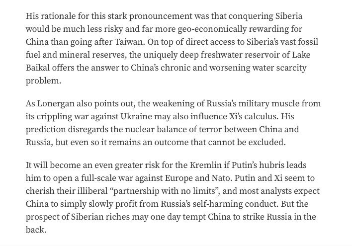 His rationale for this stark pronouncement was that conquering Siberia would be much less risky and far more geo-economically rewarding for China than going after Taiwan. On top of direct access to Siberia’s vast fossil fuel and mineral reserves, the uniquely deep freshwater reservoir of Lake Baikal offers the answer to China’s chronic and worsening water scarcity problem. 

As Lonergan also points out, the weakening of Russia’s military muscle from its crippling war against Ukraine may also influence Xi’s calculus. His prediction disregards the nuclear balance of terror between China and Russia, but even so it remains an outcome that cannot be excluded. 

It will become an even greater risk for the Kremlin if Putin’s hubris leads him to open a full-scale war against Europe and Nato. Putin and Xi seem to cherish their illiberal “partnership with no limits”, and most analysts expect China to simply slowly profit from Russia’s self-harming conduct. But the prospect of Siberian riches may one day tempt China to strike Russia in the back. 