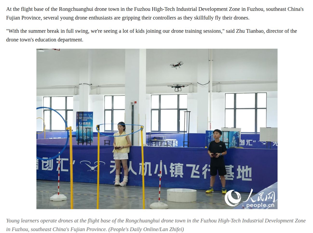 At the flight base of the Rongchuanghui drone town in the Fuzhou High-Tech Industrial Development Zone in Fuzhou, southeast China's
Fujian Province, several young drone enthusiasts are gripping their controllers as they skillfully fly their drones.
"With the summer break in full swing, we're seeing a lot of kids joining our drone training sessions," said Zhu Tianbao, director of the
drone town's education department.


Young learners operate drones at the flight base of the Rongchuanghui drone town in the Fuzhou High-Tech Industrial Development Zone
in Fuzhou, southeast China's Fujian Province. (People's Daily Online/Lan Zhifei)
