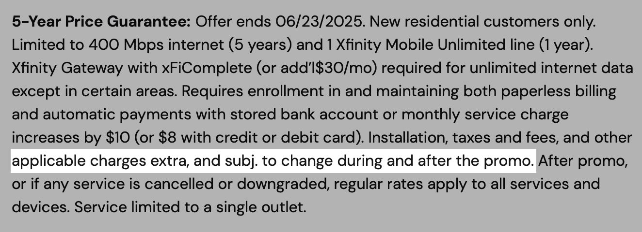 5-Year Price Guarantee: Offer ends 06/23/2025. New residential customers only. Limited to 400 Mbps internet (5 years) and 1 Xfinity Mobile Unlimited line (1 year). Xfinity Gateway with xFiComplete (or add’l$30/mo) required for unlimited internet data except in certain areas. Requires enrollment in and maintaining both paperless billing and automatic payments with stored bank account or monthly service charge increases by $10 (or $8 with credit or debit card). Installation, TAXES AND FEES, AND OTHER APPLICABLE CHARGES EXTRA, AND SUBJ. TO CHANGE DURING AND AFTER THE PROMO (emphasis mine). After promo, or if any service is cancelled or downgraded, regular rates apply to all services and devices. Service limited to a single outlet.