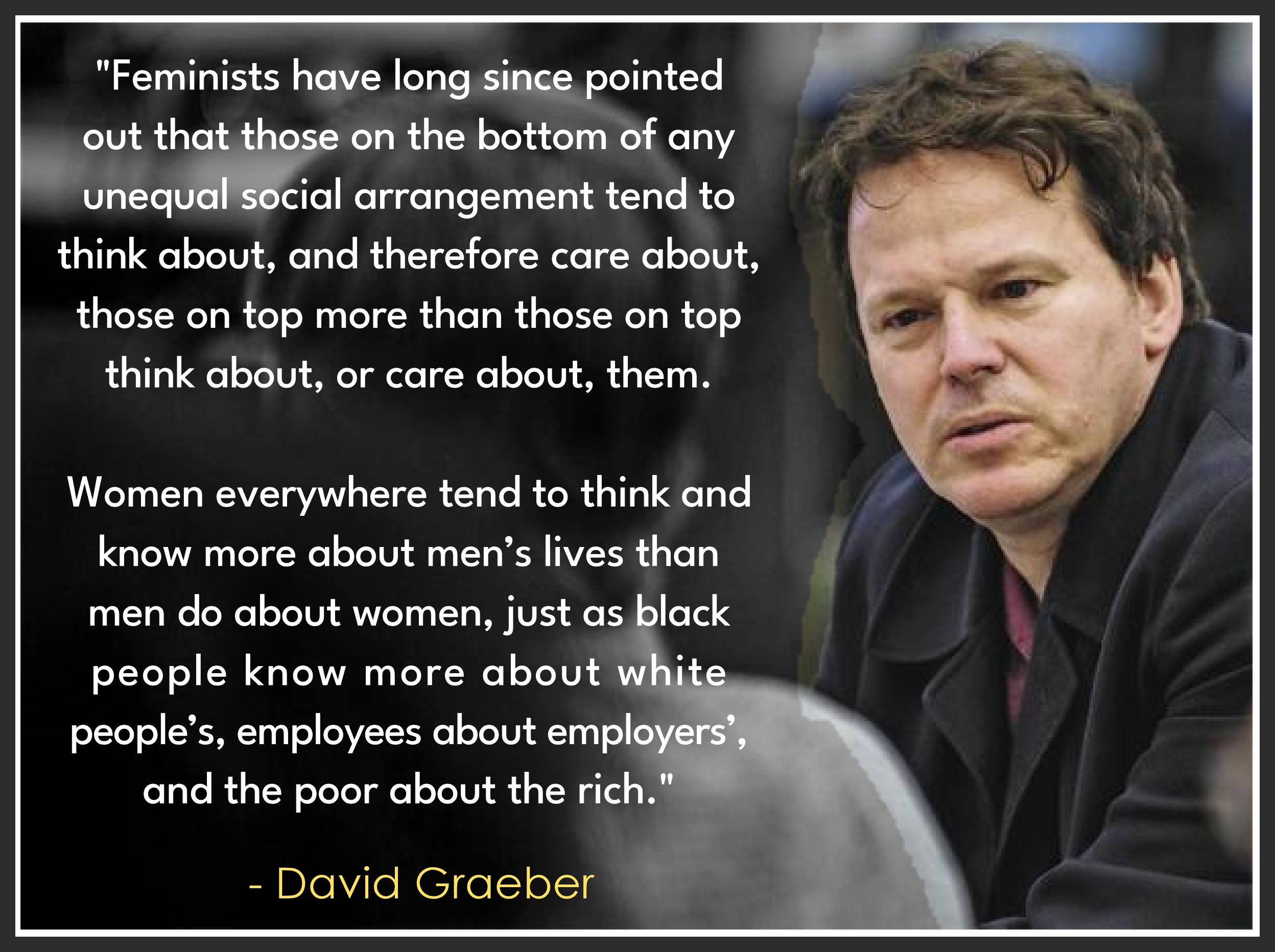 Feminists have long since pointed out that those on the bottom of any unequal social arrangement tend to think about and therefore care about those on top more than those on top that about or care about them. Women everywhere tend to think and know more about men's lives than men do about women. Just as back people know more about white people. employees about employers' and the poor about the rich. David Graeber. 