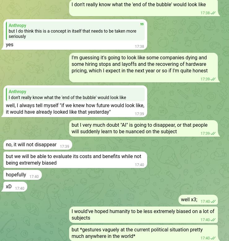Screenshot of a (Telegram) conversation between two people, me and someone else:

Anthropy:
I don't really know what the 'end of the bubble' would look like.

anonymous friend:
yes

Anthropy:
I'm guessing it's going to look like some companies dying and some hiring stops and layoffs and the recovering of hardware pricing, which I expect in the next year or so if I'm quite honest

anonymous friend:
well, I always tell myself "if we knew how future would look like, it would have already looked like that yesterday"

Anthropy:
but I very much doubt "AI" is going to disappear, or that people will suddenly learn to be nuanced on the subject

anonymous friend:
no, it will not disappear
but we will be able to evaluate its costs and benefits while not being extremely biased
hopefully
xD

Anthropy:
well x3;
I would've hoped humanity to be less extremely biased on a lot of subjects
but *gestures vaguely at the current political situation pretty much anywhere in the world*
