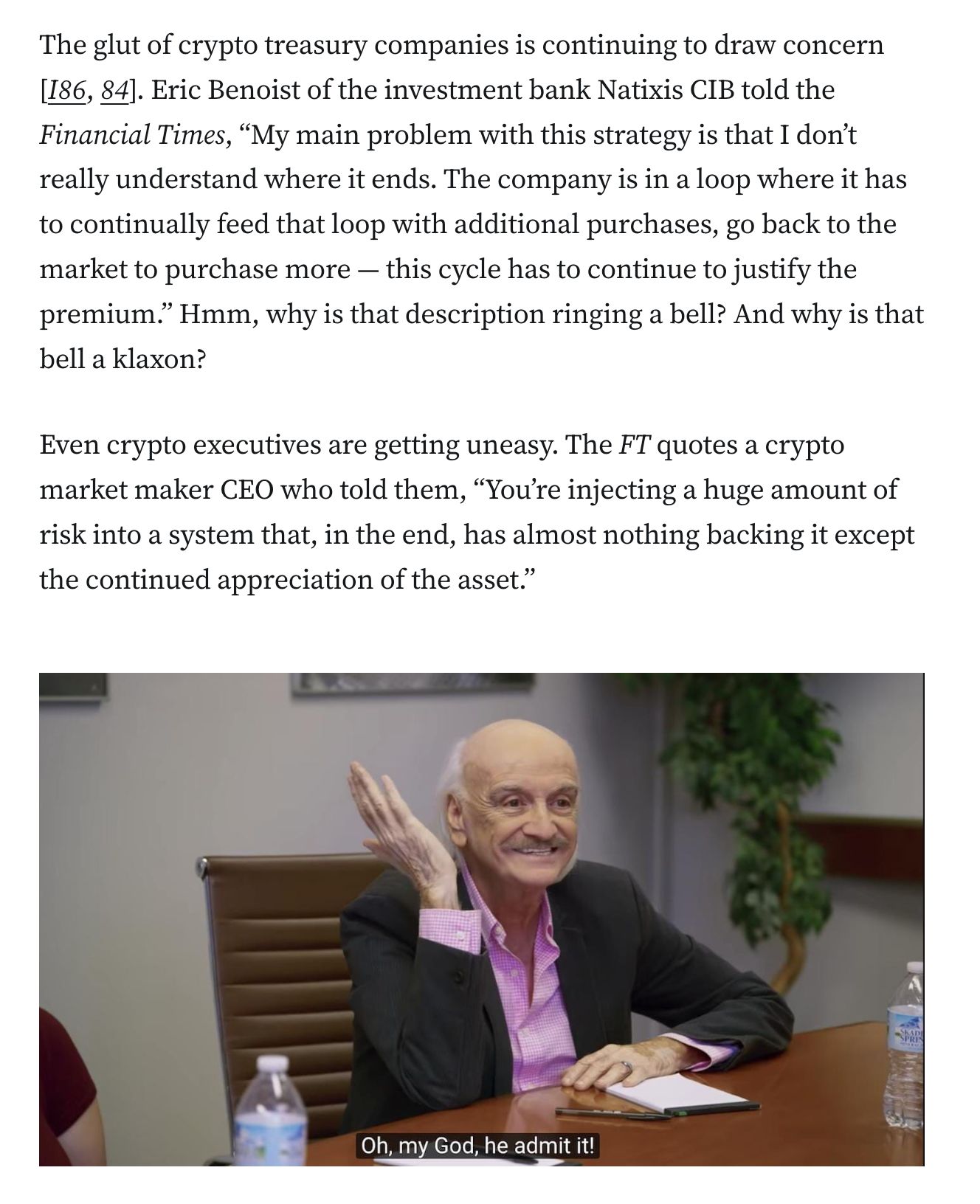 The glut of crypto treasury companies is continuing to draw concern [I86, 84]. Eric Benoist of the investment bank Natixis CIB told the Financial Times, “My main problem with this strategy is that I don’t really understand where it ends. The company is in a loop where it has to continually feed that loop with additional purchases, go back to the market to purchase more — this cycle has to continue to justify the premium.” Hmm, why is that description ringing a bell? And why is that bell a klaxon?

Even crypto executives are getting uneasy. The FT quotes a crypto market maker CEO who told them, “You’re injecting a huge amount of risk into a system that, in the end, has almost nothing backing it except the continued appreciation of the asset.”

Screenshot of I Think You Should Leave episode, where the focus group man states “Oh my God, he admit it!”