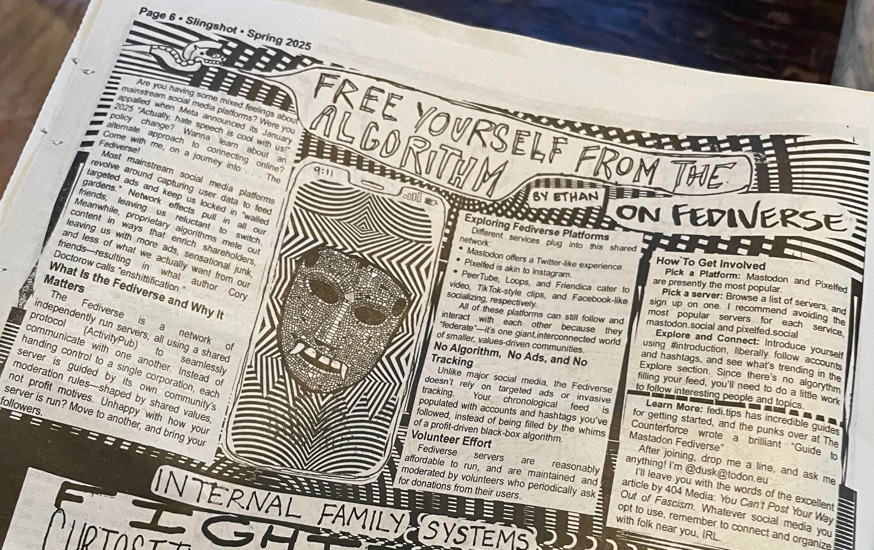 The print edition of the article linked in the post, Free Yourself From The Algorithm: On Fediverse

The layout is a black and white hand-inked look.
The illustration features a smartphone, time, 9:11, with a menacing mosaic mask with fangs, with a trippy tessellating background



https://slingshotcollective.org/6-free-yourself-from-the-algorithm-on-fediverse/
