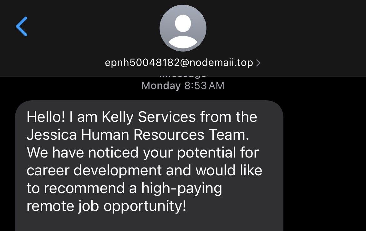 A screenshot of an incoming text on a smartphone showing from epnh50048182@nodemaii.top › 

Monday 8:53 AM 

Hello! I am Kelly Services from the Jessica Human Resources Team. We have noticed your potential for career development and would like to recommend a high-paying remote job opportunity!