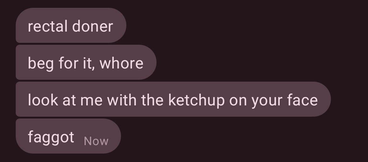 rectal döner
beg for it, whore
look at me with the ketchup in your face
faggot