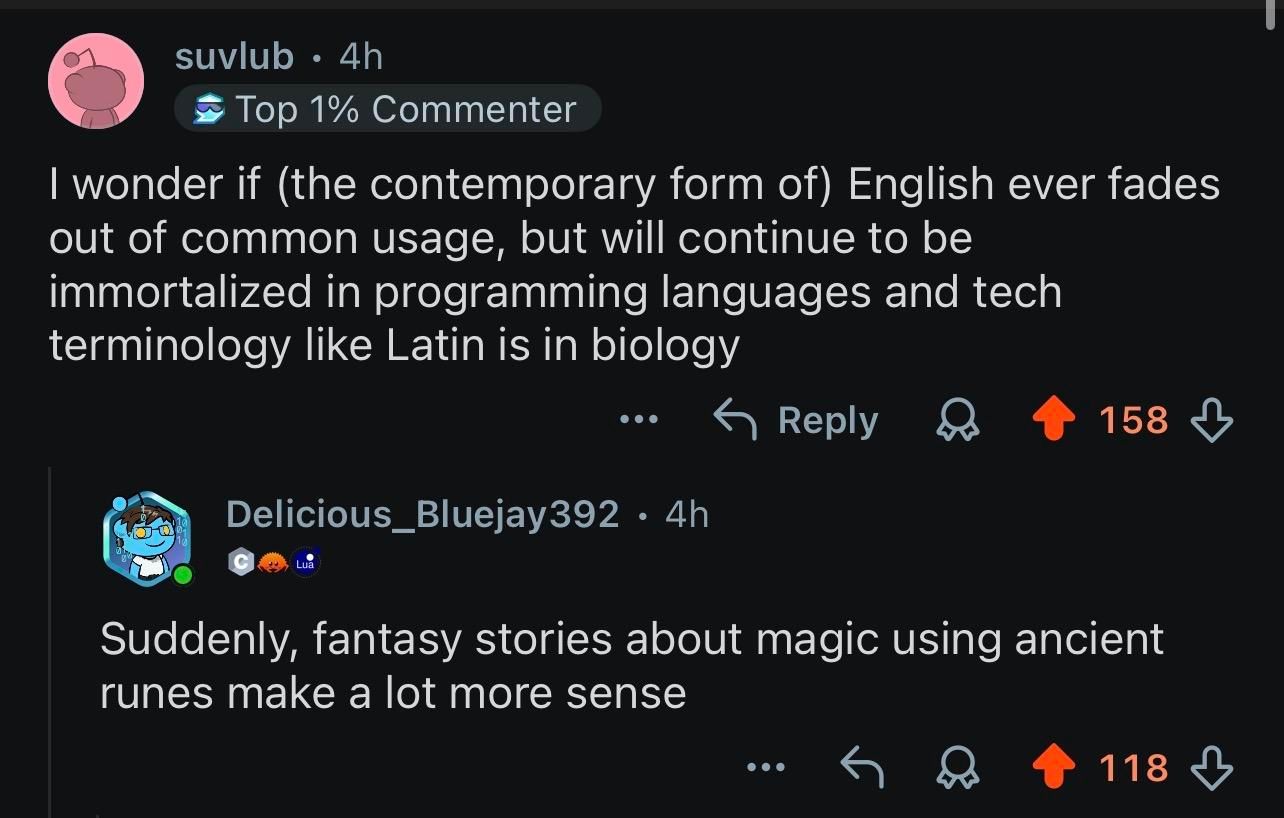 A Reddit comment, "i wonder if (the contemporary form of) English ever fades out of common usage, but will continue to be immortalised in programming languages and tech terminology like Latin is in biology"

A reply; "suddenly, fantasy stories about magic using ancient runes makes a lot more sense"