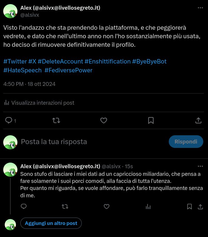 Contenuto primo tweet:

Visto I'andazzo che sta prendendo la piattaforma, e che peggiorerà vedrete, e dato che nell'ultimo anno non I'ho sostanzialmente più usata, ho deciso di rimuovere definitivamente il profilo.

#Twitter #X #DeleteAccount #Enshittification #ByeByeBot #HateSpeech #FediversePower

Contenuto secondo tweet:

Sono stufo di lasciare i miei dati ad un capriccioso miliardario, che pensa a fare solamente i suoi porci comodi, alla faccia di tutta |'utenza.
Per quanto mi riguarda, se vuole affondare, può farlo tranquillamente senza di me.