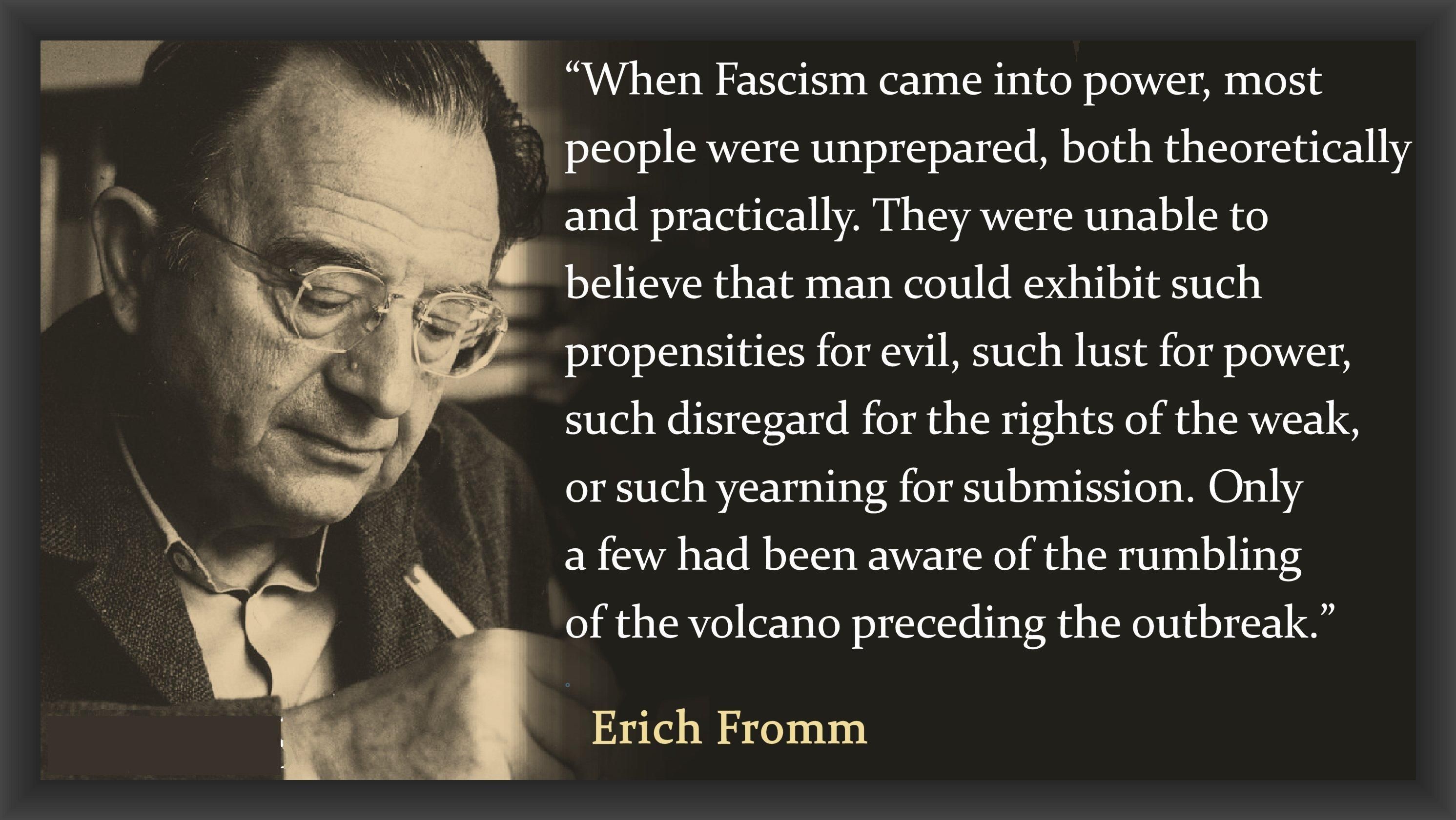 when fascism came into power, most people were unprepared, both theoretically and practically. They were unable to believe that man could exhibit such propensities for evil, such lust for power such disregard for the rights of the weak or such yearning for submission. Only a few had been aware of the rumbling of the volcano preceding the outbreak. 