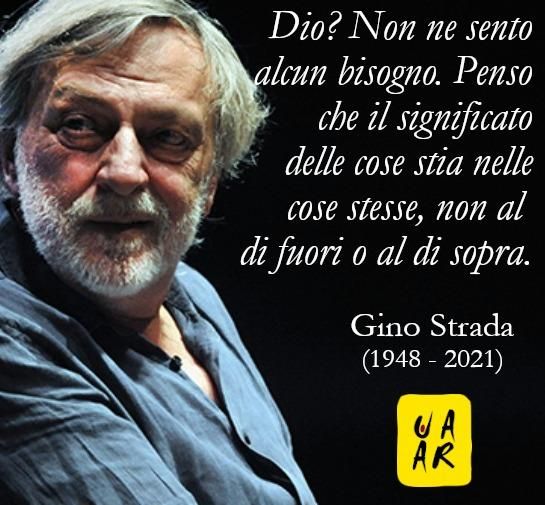 Dio? Non ne sento alcun bisogno. Penso che il significato delle cose stia nelle cose stesse, non al di fuori o al di sopra. – Gino Strada (1948 - 2021)
