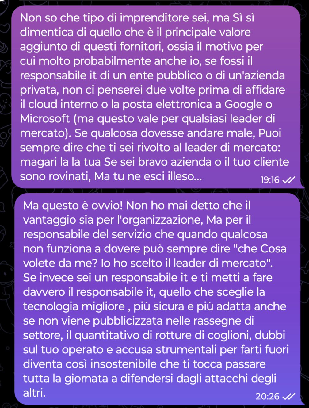 Non so che tipo di imprenditore sei, ma Sì sì dimentica di quello che è il principale valore aggiunto di questi fornitori, ossia il motivo per cui molto probabilmente anche io, se fossi il responsabile it di un ente pubblico o di un'azienda privata, non ci penserei due volte prima di affidare il cloud interno o la posta elettronica a Google o Microsoft (ma questo vale per qualsiasi leader di mercato). Se qualcosa dovesse andare male, Puoi sempre dire che ti sei rivolto al leader di mercato: magari la la tua Se sei bravo azienda o il tuo cliente sono rovinati, Ma tu ne esci illeso...
...
Ma questo è ovvio! Non ho mai detto che il vantaggio sia per l'organizzazione, Ma per il responsabile del servizio che quando qualcosa non funziona a dovere può sempre dire "che Cosa volete da me? Io ho scelto il leader di mercato". Se invece sei un responsabile it e ti metti a fare davvero il responsabile it, quello che sceglie la tecnologia migliore , più sicura e più adatta anche se non viene pubblicizzata nelle rassegne di settore, il quantitativo di rotture di coglioni, dubbi sul tuo operato e accusa strumentali per farti fuori diventa così insostenibile che ti tocca passare tutta la giornata a difendersi dagli attacchi degli altri.