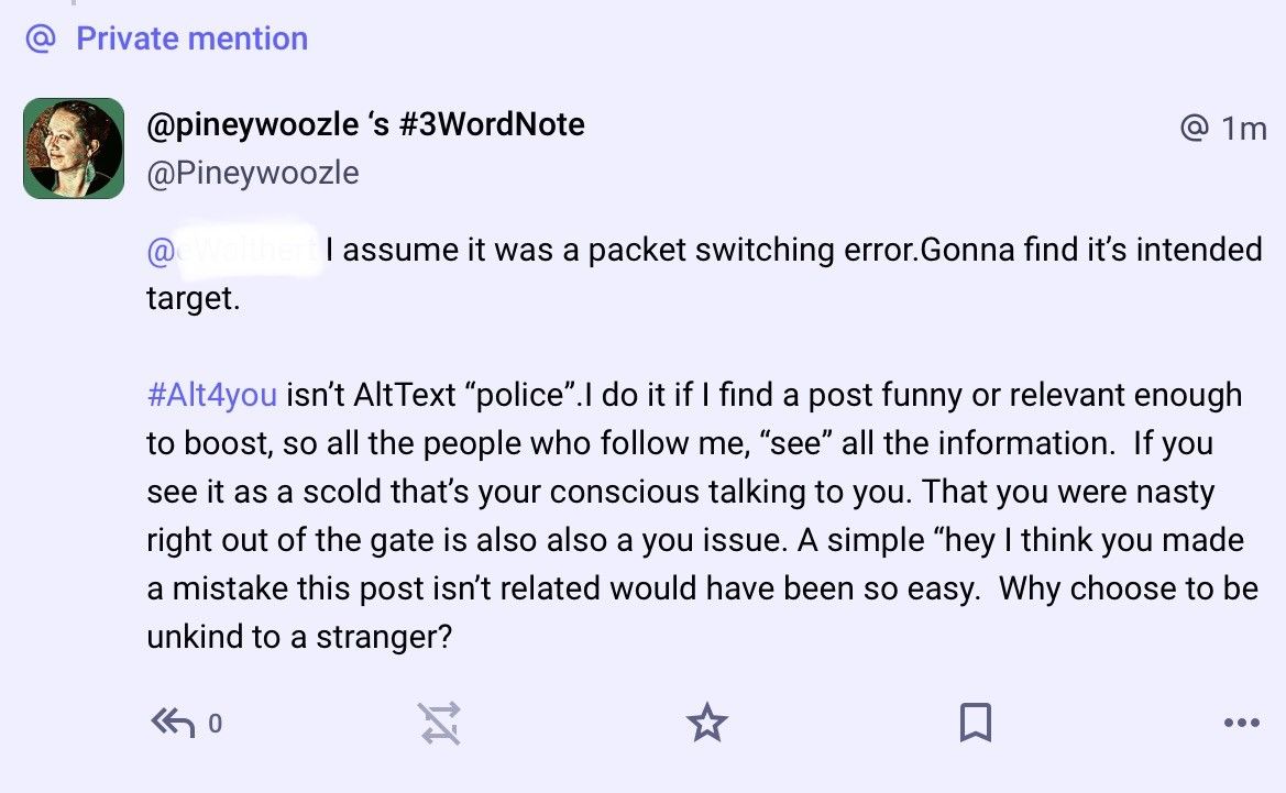 @ Private mention

@pineywoozle ‘s #3WordNote @ 
 @Pineywoozle 

@ (I redacted their name is not about them ) | assume it was a packet switching error.Gonna find its intended target. 

#Alt4you isn't AltText “police”.l do it if | find a post funny or relevant enough to boost, so all the people who follow me, “see” all the information. If you see it as a scold that's your conscious talking to you. That you were nasty right out of the gate is also a you issue. A simple “hey | think you made a mistake this post isn't related would have been so easy. Why choose to be unkind to a stranger? 