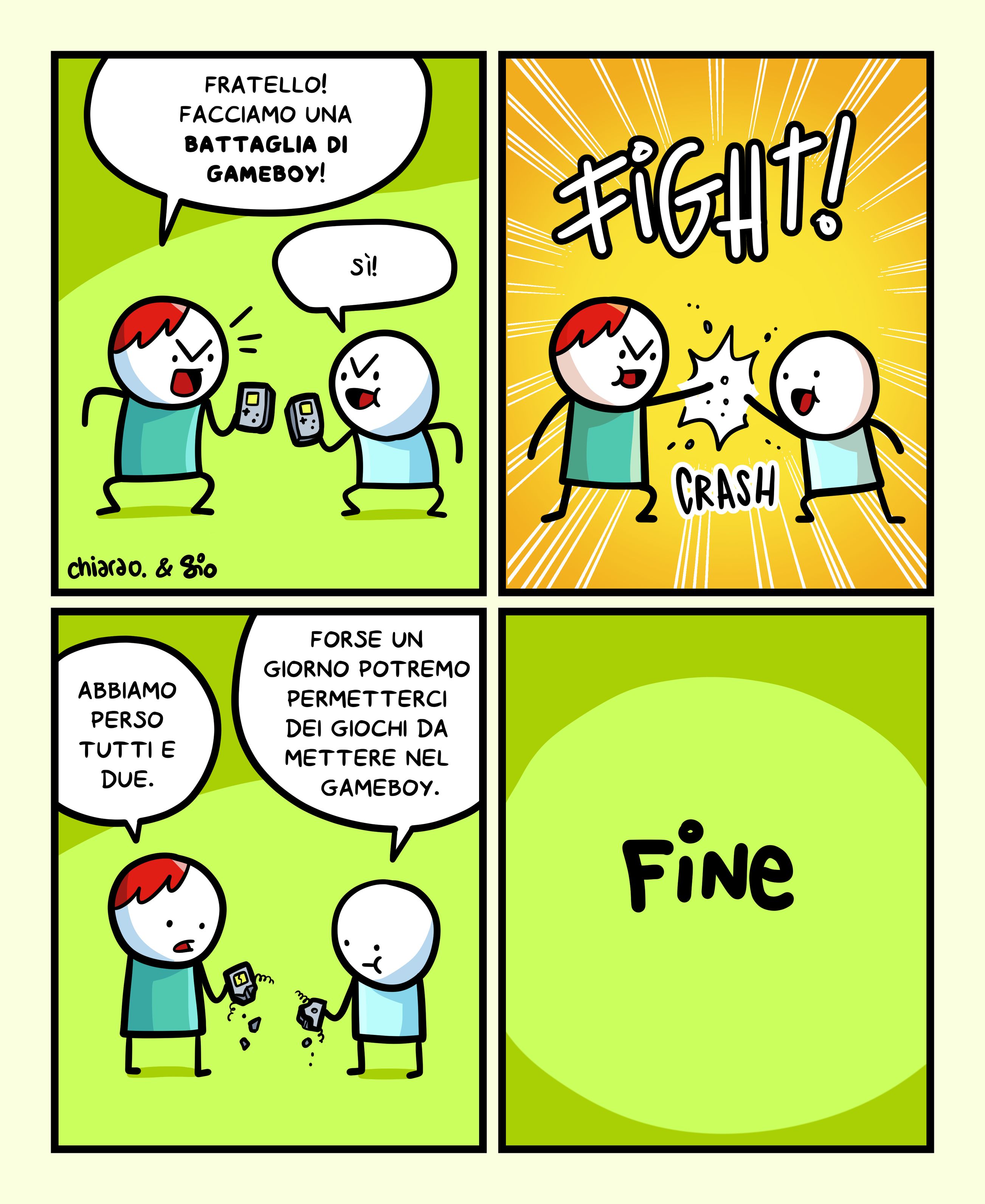 1
Vediamo due tizi con un gameboy in mano.
Uno dice all’altro: “Fratello! Facciamo una battaglia di gameboy!”
L’altro risponde: “Sì!”
2
I due tizi scontrano il gameboy l’uno contro l’altra. Si sente un CRASH.
3
I due tizi guardano i loro gameboy distrutti dall’impatto.
Il primo tizio dice: “Abbiamo perso tutti e due.”
L’altro: “Forse un giorno potremo permetterci dei giochi da mettere nel gameboy.”
4
FINE