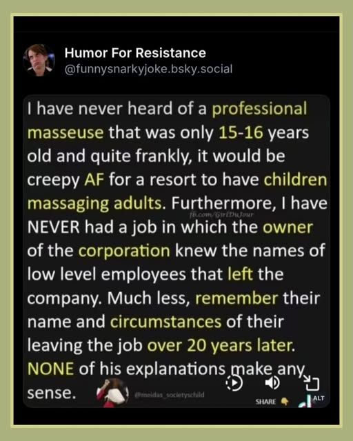  - Humor For Resistance @funnysnarkyjoke.bsky.social


 | have never heard of a professional masseuse that was only 15-16 years old and quite frankly, it would be creepy AF for a resort to have children massaging adults. Furthermore, | have NEVER had a job in which the owner of the corporation knew the names of low level employees that left the company. Much less, remember their name and circumstances of their leaving the job over 20 years later.  NONE of his explanations make any sense.