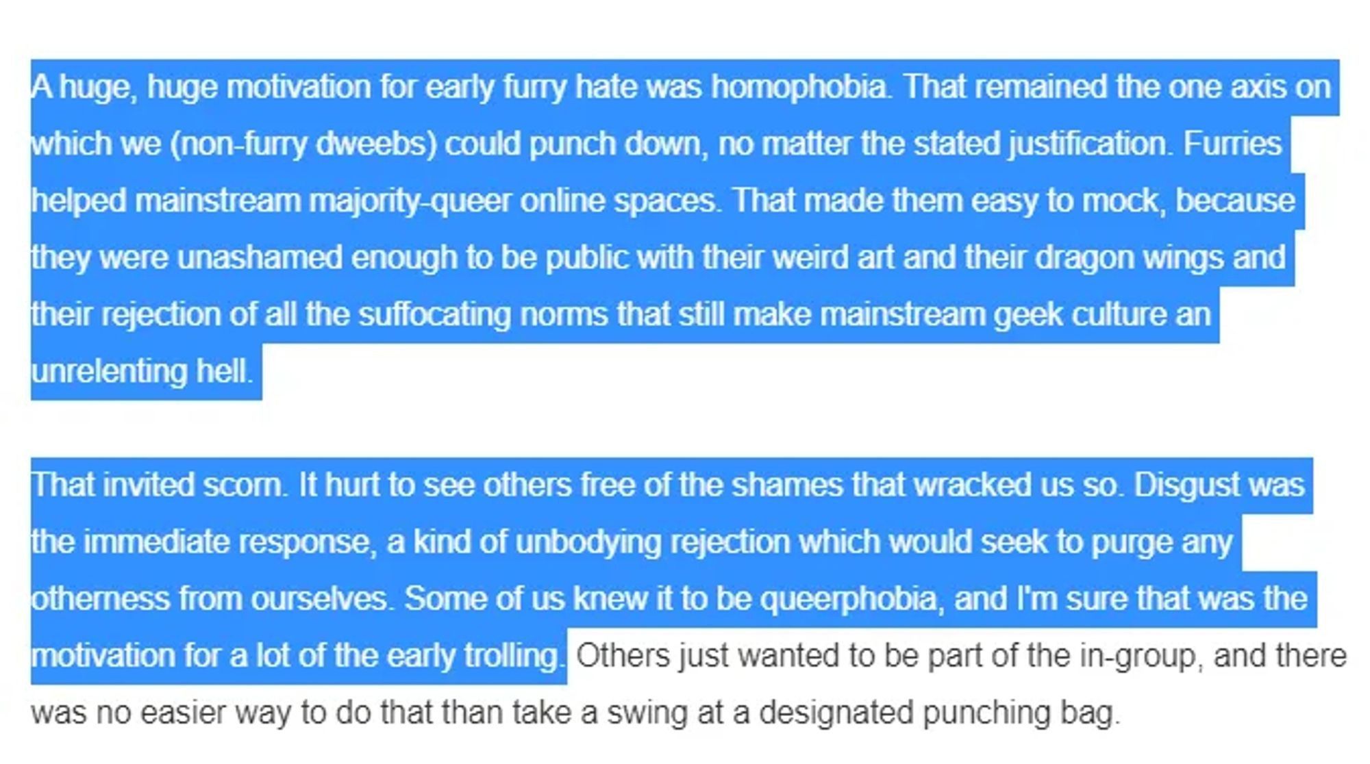 Screenshot from a somethingawful article reading "A huge, huge motivation for early furry hate was homophobia. That remained the one axis on which we (non-furry dweebs) could punch down, no matter the stated justification. Furries helped mainstream majority-queer spaces. That made them easy to mock, because they were unashamed enough to be public with their weird art and their dragon wings and their rejection of all the suffocating norms that still make mainstream geek culture an unrelenting hell.

That invited scorn. It hurt to see others free from the shames that wracked us so. Disgust was the immediate response, a kind of unbodying  rejeciton which would seek to purge any otherness from ourselves. Some of us knew it to be queerphobia, and I'm sure that was the motivation for a lot  of the early trolling.
Others just wanted to be part of the in-group, and there was no easier way to do that than take a swing at a designated punching bag "