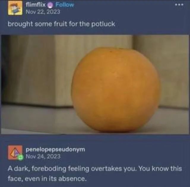 Tumblr thread.
flimflix: image of the annoying orange without the face captioned "brought some fruit for the potluck"
penelopepseudonym: "A dark, foreboding feeling overtakes you. You know this face, even in its absence."