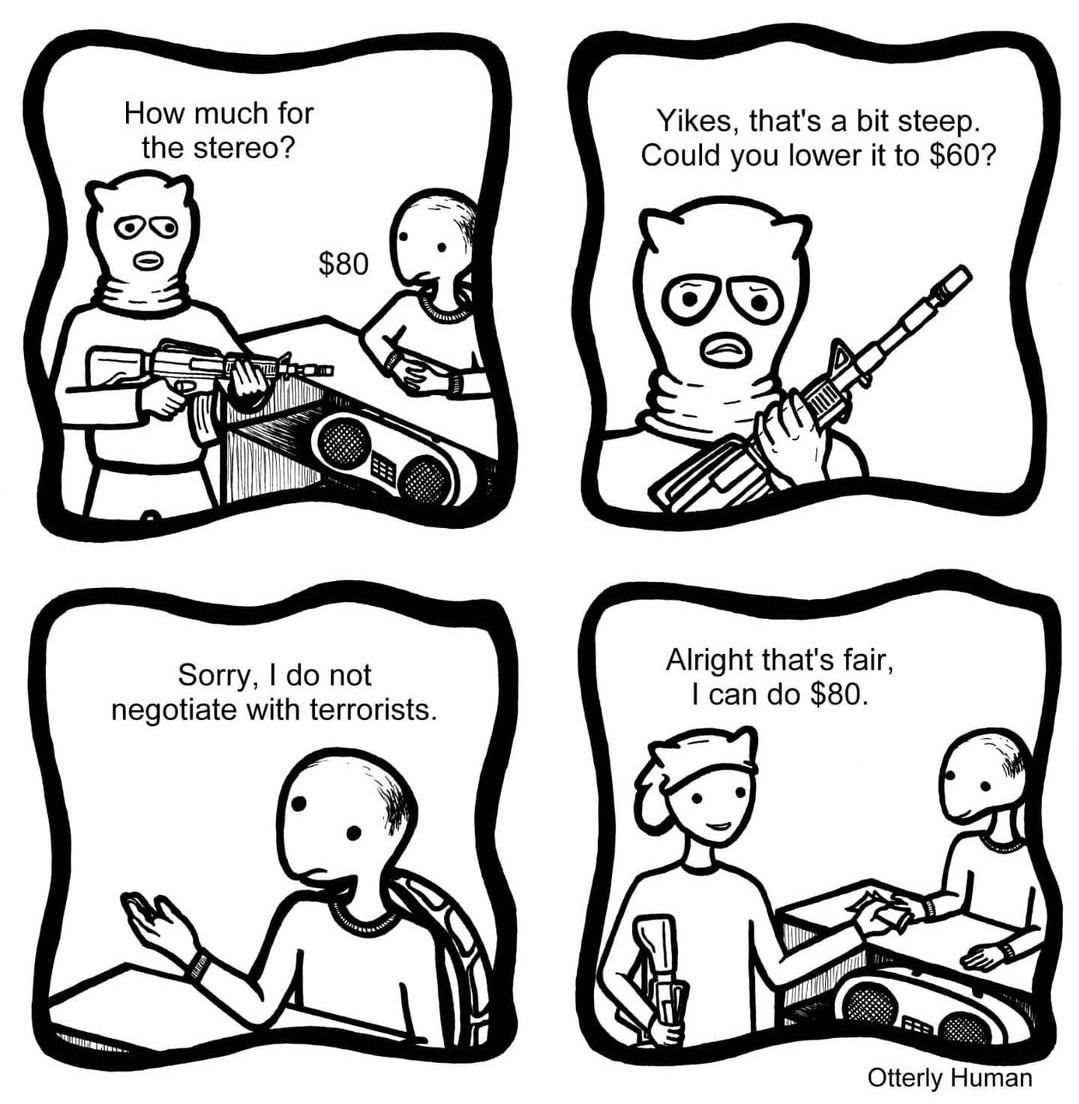 1 Terrorist: How much for the stereo?
Me: $80
2 Terrorist: Yikes, that's a bit steep. Could you lower it to $60?
3 Me: Sorry, I do not negotiate with terrorists.
4 Terrorist: Alright that's fair, I can do $80.