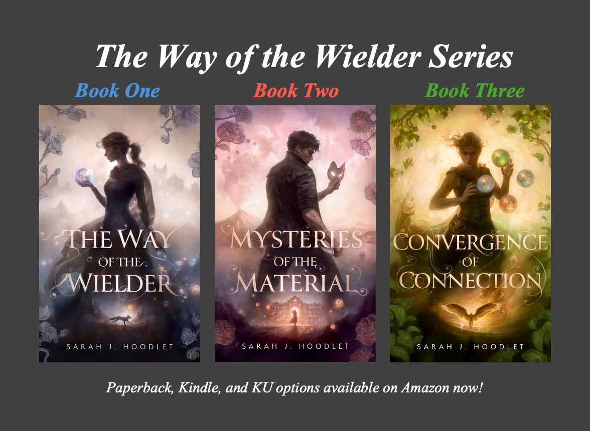 An image showing the covers for my published books. The series name (The Way of the Wielder) is in white text at the top, and immediate beneath that is Book One (in blue text), Book Two (in red text), and Book Three (in green text).

Beneath that is the covers for each book, respectively. Book one is on the left. It’s titled, “The Way of the Wielder”. On the cover is the profile of a young woman looking left, staring at a glowing blue orb in her hand. Behind her is a misty cityscape, and between her and the author’s name (at the bottom of the cover) is a vignette of a fox running across a mountainous landscape.

Book two is in the center. It’s titled, “Mysteries of the Material”. On the cover is the profile of a young man facing right, staring at a fox mask in his hand; the other is holding a dagger. Between the title and the author’s name is a vignette of a woman standing before a glowing stone building.

Book three is on the right. It’s titled “Convergence of Connection”. The cover features a young woman facing the viewer, her hands before her with four orbs (green, gray, red, and blue) hovering around them. Behind her is a green and gold glow with leaves and vines along the edges. Between the title and the author’s name is a vignette of an angel before a starry golden sky.

Below that, the following text in white: Paperback, Kindle, and KU options available on Amazon now!